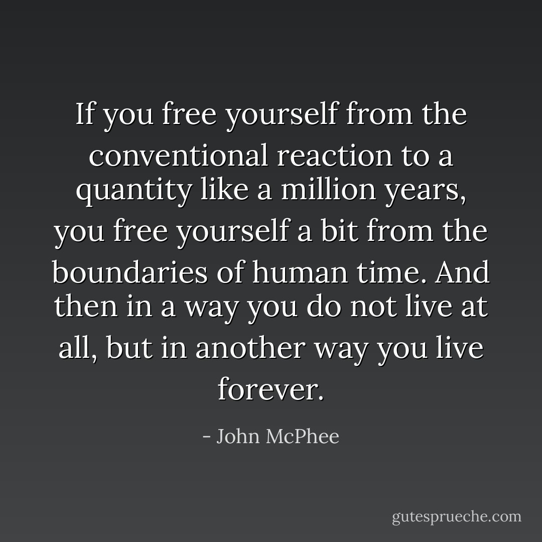 If you free yourself from the conventional reaction to a quantity like a million years, you free yourself a bit from the boundaries of human time. And then in a way you do not live at all, but in another way you live forever. - John McPhee