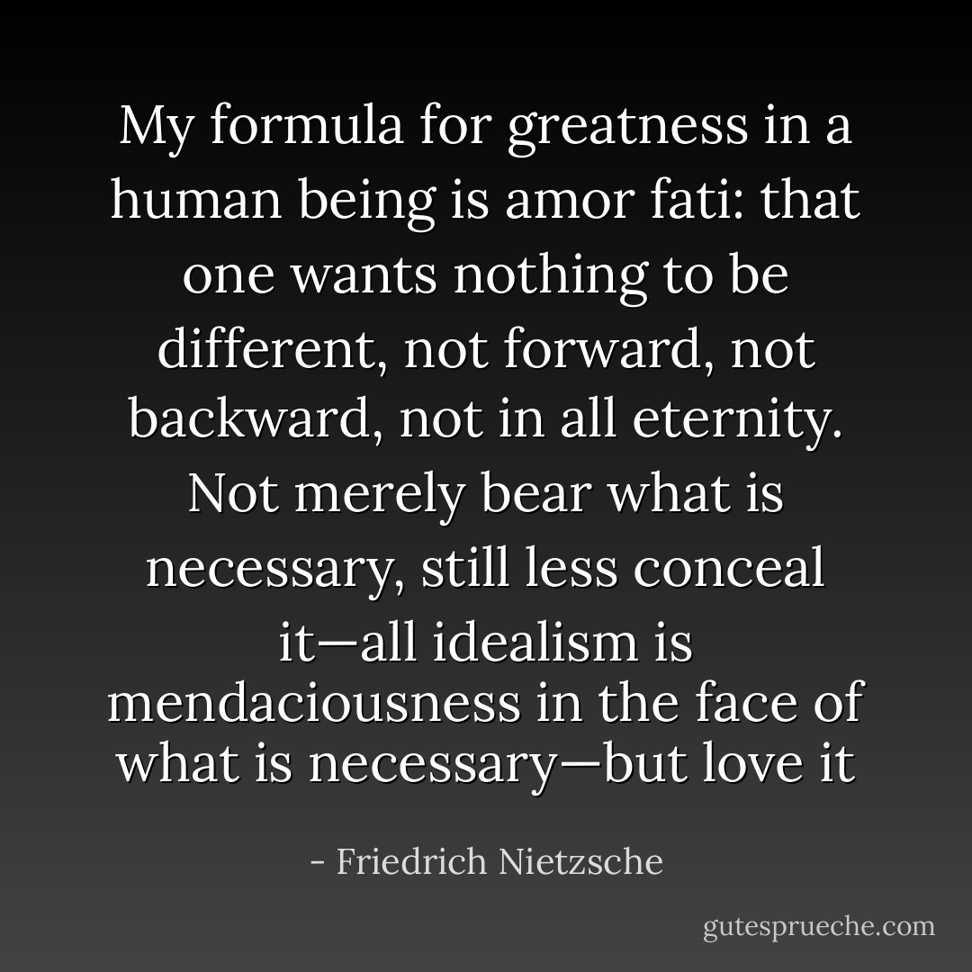 My formula for greatness in a human being is amor fati: that one wants nothing to be different, not forward, not backward, not in all eternity. Not merely bear what is necessary, still less conceal it—all idealism is mendaciousness in the face of what is necessary—but love it - Friedrich Nietzsche