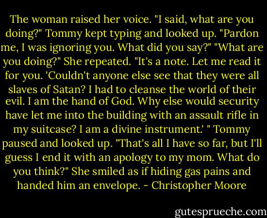 The woman raised her voice. "I said, what are you doing?"<br />Tommy kept typing and looked up. "Pardon me, I was ignoring you. What did you say?"<br />"What are you doing?" She repeated.<br />"It's a note. Let me read it for you. 'Couldn't anyone else see that they were all slaves of Satan? I had to cleanse the world of their evil. I am the hand of God. Why else would security have let me into the building with an assault rifle in my suitcase? I am a divine instrument.' " Tommy paused and looked up. "That's all I have so far, but I'll guess I end it with an apology to my mom. What do you think?"<br />She smiled as if hiding gas pains and handed him an envelope. - Christopher Moore