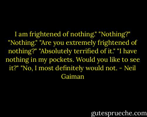I am frightened of nothing."<br />"Nothing?"<br />"Nothing."<br />"Are you extremely frightened of nothing?"<br />"Absolutely terrified of it."<br />"I have nothing in my pockets. Would you like to see it?"<br />"No, I most definitely would not. - Neil Gaiman
