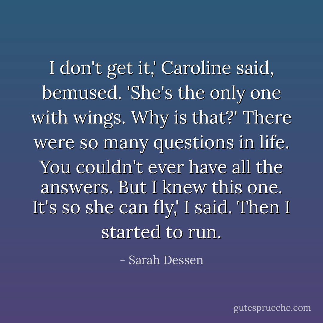 I don't get it,' Caroline said, bemused. 'She's the only one with wings. Why is that?'<br />There were so many questions in life. You couldn't ever have all the answers. But I knew this one.<br />It's so she can fly,' I said. Then I started to run. - Sarah Dessen