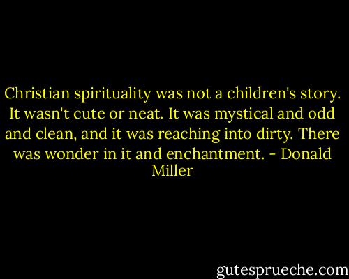 Christian spirituality was not a children's story. It wasn't cute or neat. It was mystical and odd and clean, and it was reaching into dirty. There was wonder in it and enchantment. - Donald Miller