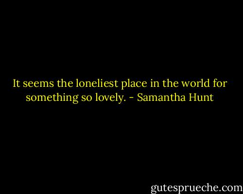 It seems the loneliest place in the world for something so lovely. - Samantha Hunt