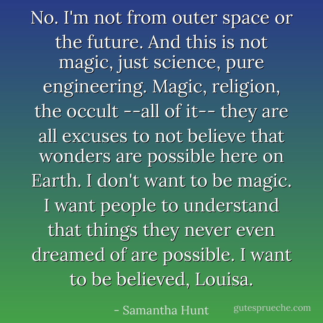 No. I'm not from outer space or the future. And this is not magic, just science, pure engineering. Magic, religion, the occult --all of it-- they are all excuses to not believe that wonders are possible here on Earth. I don't want to be magic. I want people to understand that things they never even dreamed of are possible. I want to be believed, Louisa. - Samantha Hunt