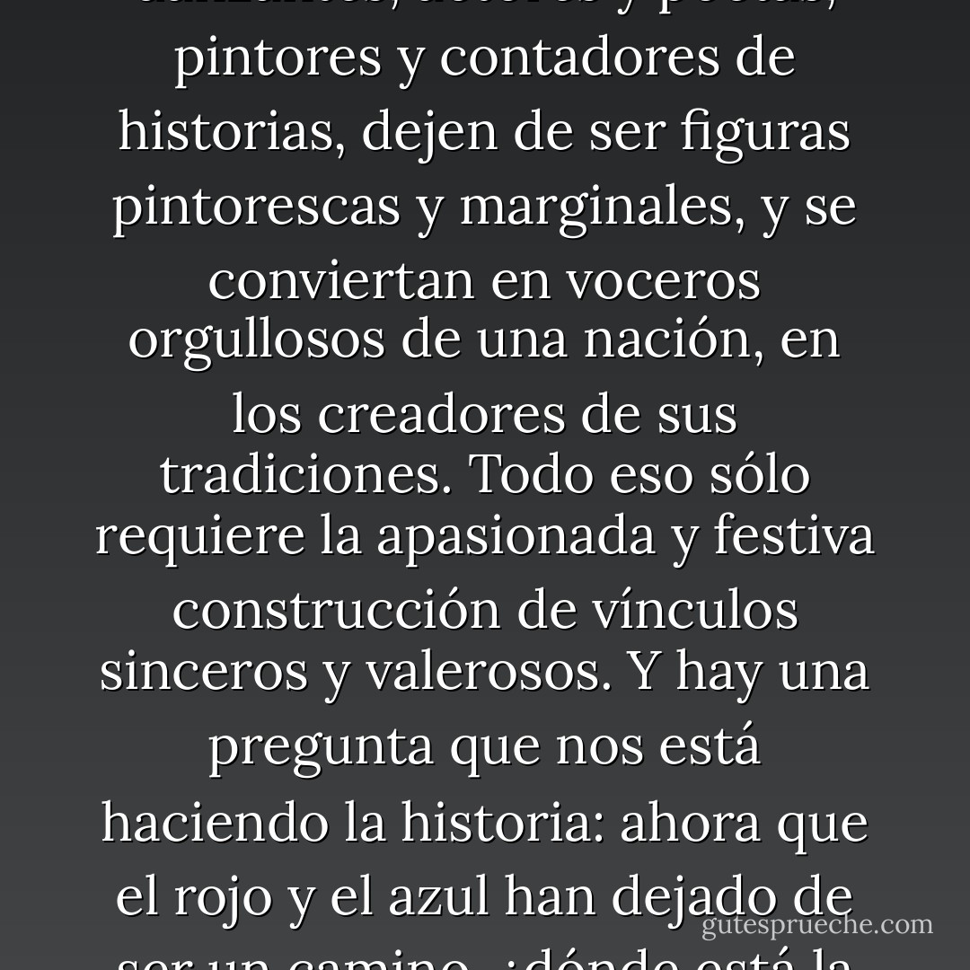 Yo sueño un país donde tantos talentosos artistas, músicos y danzantes, actores y poetas, pintores y contadores de historias, dejen de ser figuras pintorescas y marginales, y se conviertan en voceros orgullosos de una nación, en los creadores de sus tradiciones. Todo eso sólo requiere la apasionada y festiva construcción de vínculos sinceros y valerosos. Y hay una pregunta que nos está haciendo la historia: ahora que el rojo y el azul han dejado de ser un camino, ¿dónde está la franja amarilla?... - William Ospina