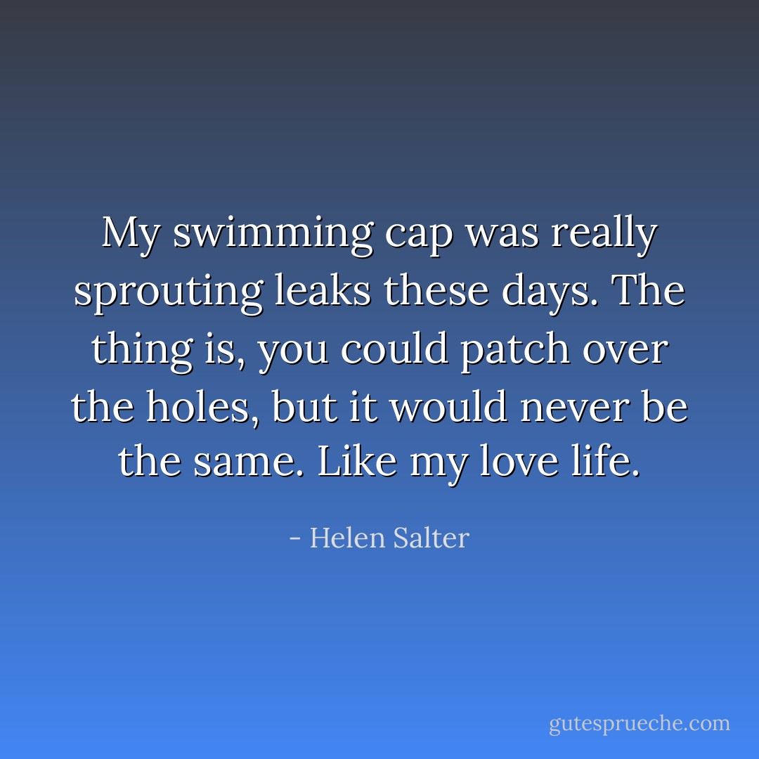 My swimming cap was really sprouting leaks these days. The thing is, you could patch over the holes, but it would never be the same. Like my love life. - Helen Salter