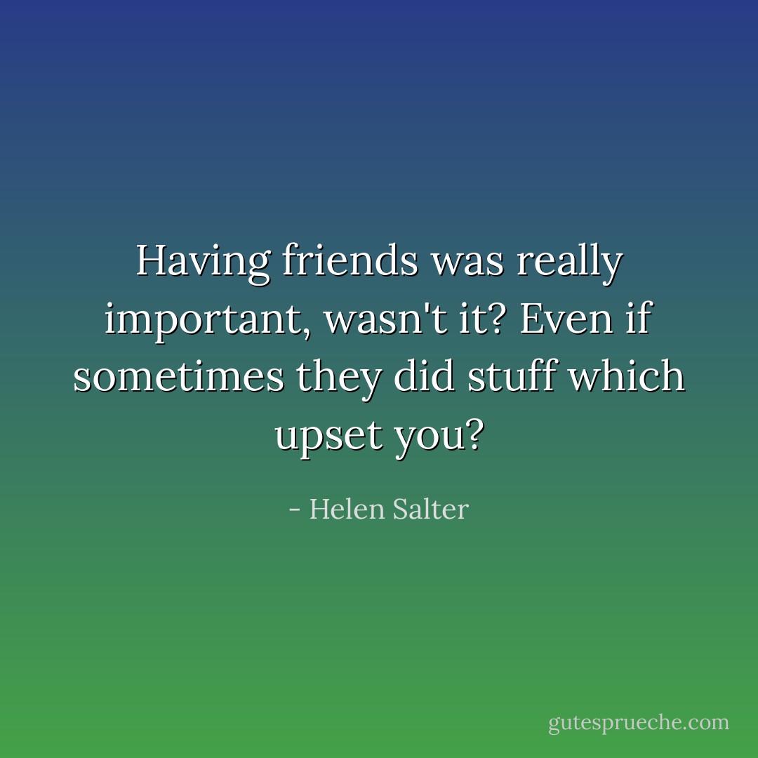 Having friends was really important, wasn't it? Even if sometimes they did stuff which upset you? - Helen Salter
