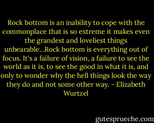 Rock bottom is an inability to cope with the commonplace that is so extreme it makes even the grandest and loveliest things unbearable...Rock bottom is everything out of focus. It's a failure of vision, a failure to see the world as it is, to see the good in what it is, and only to wonder why the hell things look the way they do and not some other way. - Elizabeth Wurtzel