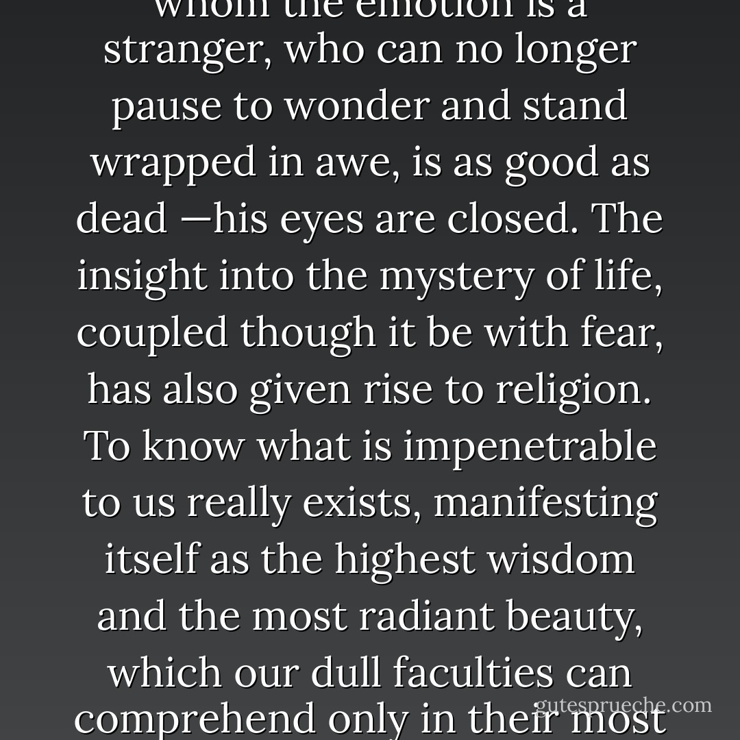 The most beautiful thing we can experience is the mysterious. It is the source of all true art and science. He to whom the emotion is a stranger, who can no longer pause to wonder and stand wrapped in awe, is as good as dead —his eyes are closed. The insight into the mystery of life, coupled though it be with fear, has also given rise to religion. To know what is impenetrable to us really exists, manifesting itself as the highest wisdom and the most radiant beauty, which our dull faculties can comprehend only in their most primitive forms—this knowledge, this feeling is at the center of true religiousness. - Albert Einstein