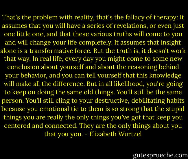 That's the problem with reality, that's the fallacy of therapy: It assumes that you will have a series of revelations, or even just one little one, and that these various truths will come to you and will change your life completely. It assumes that insight alone is a transformative force. But the truth is, it doesn't work that way. In real life, every day you might come to some new conclusion about yourself and about the reasoning behind your behavior, and you can tell yourself that this knowledge will make all the difference. But in all likelihood, you're going to keep on doing the same old things. You'll still be the same person. You'll still cling to your destructive, debilitating habits because you emotional tie to them is so strong that the stupid things you are really the only things you've got that keep you centered and connected. They are the only things about you that you you. - Elizabeth Wurtzel