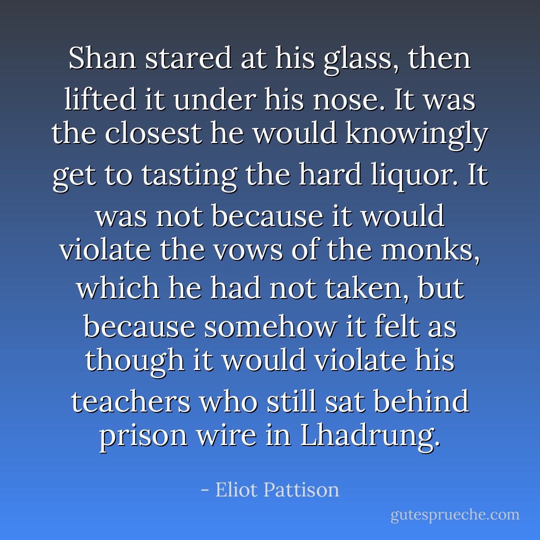 Shan stared at his glass, then lifted it under his nose. It was the closest he would knowingly get to tasting the hard liquor. It was not because it would violate the vows of the monks, which he had not taken, but because somehow it felt as though it would violate his teachers who still sat behind prison wire in Lhadrung. - Eliot Pattison