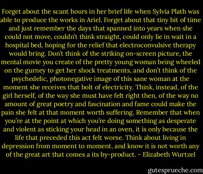 Forget about the scant hours in her brief life when Sylvia Plath was able to produce the works in Ariel. Forget about that tiny bit of time and just remember the days that spanned into years when she could not move, couldn’t think straight, could only lie in wait in a hospital bed, hoping for the relief that electroconvulsive therapy would bring. Don’t think of the striking on-screen picture, the mental movie you create of the pretty young woman being wheeled on the gurney to get her shock treatments, and don’t think of the psychedelic, photonegative image of this sane woman at the moment she receives that bolt of electricity. Think, instead, of the girl herself, of the way she must have felt right then, of the way no amount of great poetry and fascination and fame could make the pain she felt at that moment worth suffering. Remember that when you’re at the point at which you’re doing something as desperate and violent as sticking your head in an oven, it is only because the life that preceded this act felt worse. Think about living in depression from moment to moment, and know it is not worth any of the great art that comes a its by-product. - Elizabeth Wurtzel