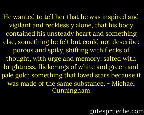 He wanted to tell her that he was inspired and vigilant and recklessly alone, that his body contained his unsteady heart and something else, something he felt but could not describe: porous and spiky, shifting with flecks of thought, with urge and memory; salted with brightness, flickerings of white and green and pale gold; something that loved stars because it was made of the same substance. - Michael Cunningham