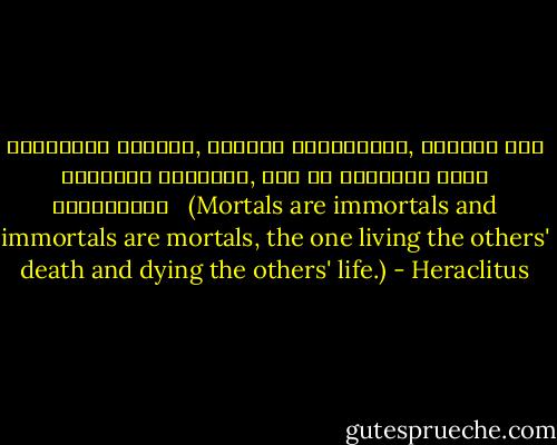 ἀθάνατοι θνητοί, θνητοὶ ἀθάντατοι, ζῶντες τὸν ἐκείνων θάνατον, τὸν δὲ ἐκείνων βίον τεθνεῶτες <br /><br />(Mortals are immortals and immortals are mortals, the one living the others' death and dying the others' life.) - Heraclitus