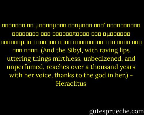 Σίβυλλα δὲ μαινομένῳ στόματι καθ' Ἡράκλειτον ἀγέλαστα καὶ ἀκαλλώπιστα καὶ ἀμύριστα φθεγγομένη χιλίων ἐτῶν ἐξικνεῖται τῇ φονῇ διὰ τὸν θεόν<br /><br />(And the Sibyl, with raving lips uttering things mirthless, unbedizened, and unperfumed, reaches over a thousand years with her voice, thanks to the god in her.) - Heraclitus