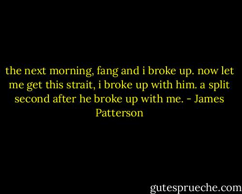 the next morning, fang and i broke up. now let me get this strait, i broke up with him. a split second after he broke up with me. - James Patterson