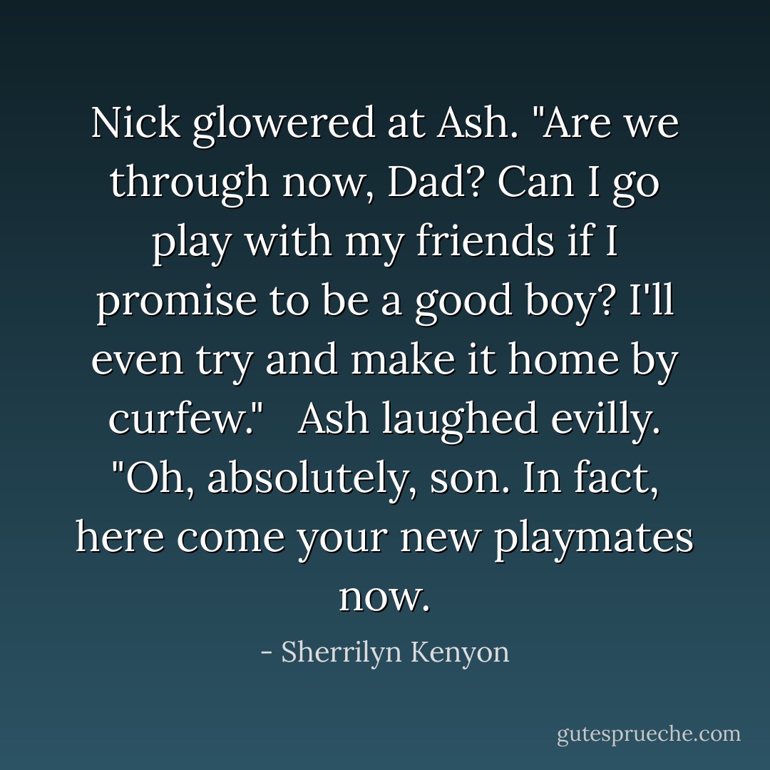 Nick glowered at Ash. "Are we through now, Dad? Can I go play with my friends if I promise to be a good boy? I'll even try and make it home by curfew." <br /><br />Ash laughed evilly. "Oh, absolutely, son. In fact, here come your new playmates now. - Sherrilyn Kenyon