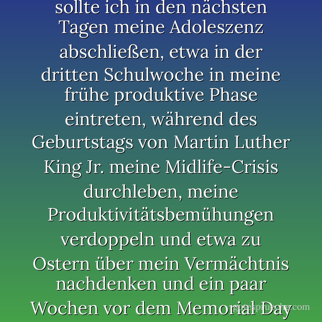 Ich denke, wenn Doc mit seiner Einschätzung der mir verbleibenden Zeit Recht hat, sollte ich in den nächsten Tagen meine Adoleszenz abschließen, etwa in der dritten Schulwoche in meine frühe produktive Phase eintreten, während des Geburtstags von Martin Luther King Jr. meine Midlife-Crisis durchleben, meine Produktivitätsbemühungen verdoppeln und etwa zu Ostern über mein Vermächtnis nachdenken und ein paar Wochen vor dem Memorial Day mit der Einlösung meiner 401(k)s beginnen. - Chris Crutcher<