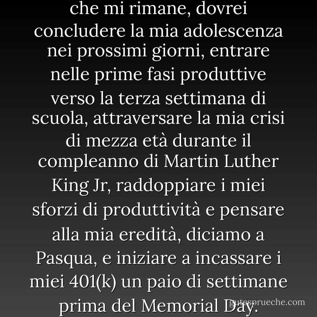 Se Doc ha ragione sul tempo che mi rimane, dovrei concludere la mia adolescenza nei prossimi giorni, entrare nelle prime fasi produttive verso la terza settimana di scuola, attraversare la mia crisi di mezza età durante il compleanno di Martin Luther King Jr, raddoppiare i miei sforzi di produttività e pensare alla mia eredità, diciamo a Pasqua, e iniziare a incassare i miei 401(k) un paio di settimane prima del Memorial Day. - Chris Crutcher