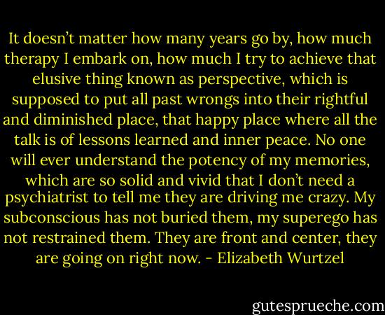 It doesn’t matter how many years go by, how much therapy I embark on, how much I try to achieve that elusive thing known as perspective, which is supposed to put all past wrongs into their rightful and diminished place, that happy place where all the talk is of lessons learned and inner peace. No one will ever understand the potency of my memories, which are so solid and vivid that I don’t need a psychiatrist to tell me they are driving me crazy. My subconscious has not buried them, my superego has not restrained them. They are front and center, they are going on right now. - Elizabeth Wurtzel