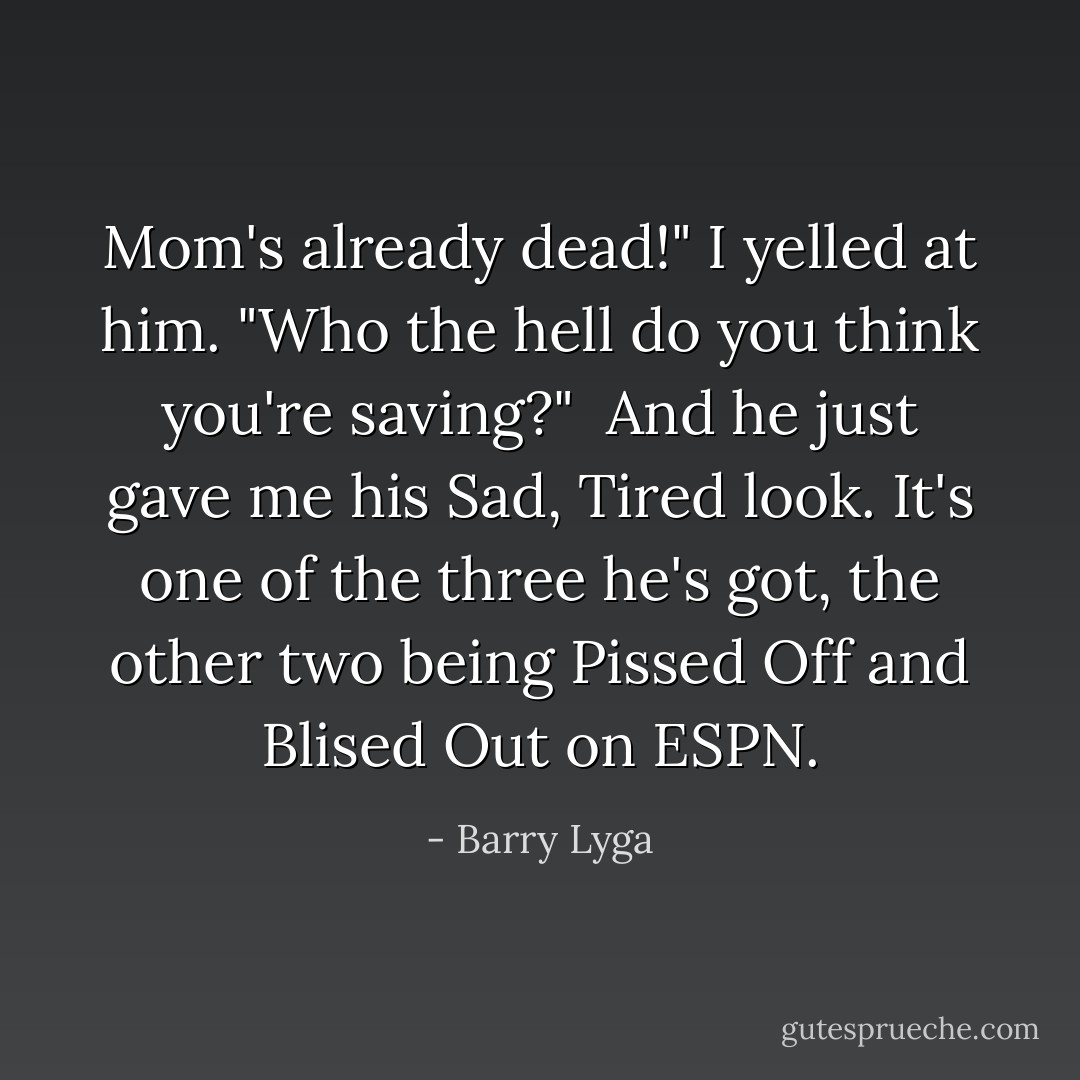 Mom's already dead!" I yelled at him. "Who the hell do you think you're saving?" <br />And he just gave me his Sad, Tired look. It's one of the three he's got, the other two being Pissed Off and Blised Out on ESPN. - Barry Lyga