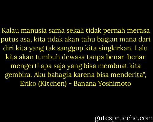 Kalau manusia sama sekali tidak pernah merasa putus asa, kita tidak akan tahu bagian mana dari diri kita yang tak sanggup kita singkirkan. Lalu kita akan tumbuh dewasa tanpa benar-benar mengerti apa saja yang bisa membuat kita gembira. Aku bahagia karena bisa menderita", Eriko (Kitchen) - Banana Yoshimoto