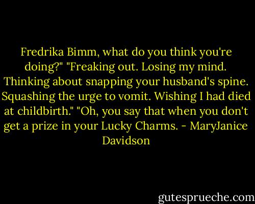Fredrika Bimm, what do you think you're doing?"<br />"Freaking out. Losing my mind. Thinking about snapping your husband's spine. Squashing the urge to vomit. Wishing I had died at childbirth."<br />"Oh, you say that when you don't get a prize in your Lucky Charms. - MaryJanice Davidson