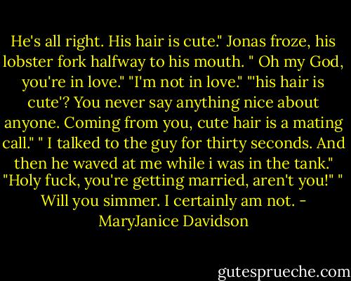 He's all right. His hair is cute."<br />Jonas froze, his lobster fork halfway to his mouth. " Oh my God, you're in love."<br />"I'm not in love."<br />"'his hair is cute'? You never say anything nice about anyone. Coming from you, cute hair is a mating call."<br />" I talked to the guy for thirty seconds. And then he waved at me while i was in the tank."<br />"Holy fuck, you're getting married, aren't you!"<br />" Will you simmer. I certainly am not. - MaryJanice Davidson