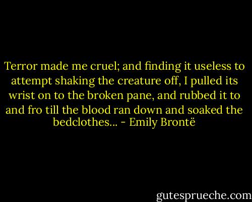 Terror made me cruel; and finding it useless to attempt shaking the creature off, I pulled its wrist on to the broken pane, and rubbed it to and fro till the blood ran down and soaked the bedclothes... - Emily Brontë