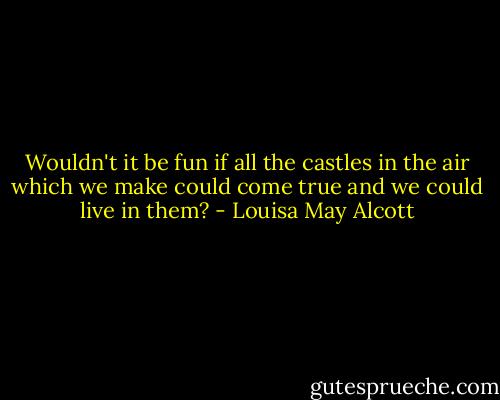 Wouldn't it be fun if all the castles in the air which we make could come true and we could live in them? - Louisa May Alcott