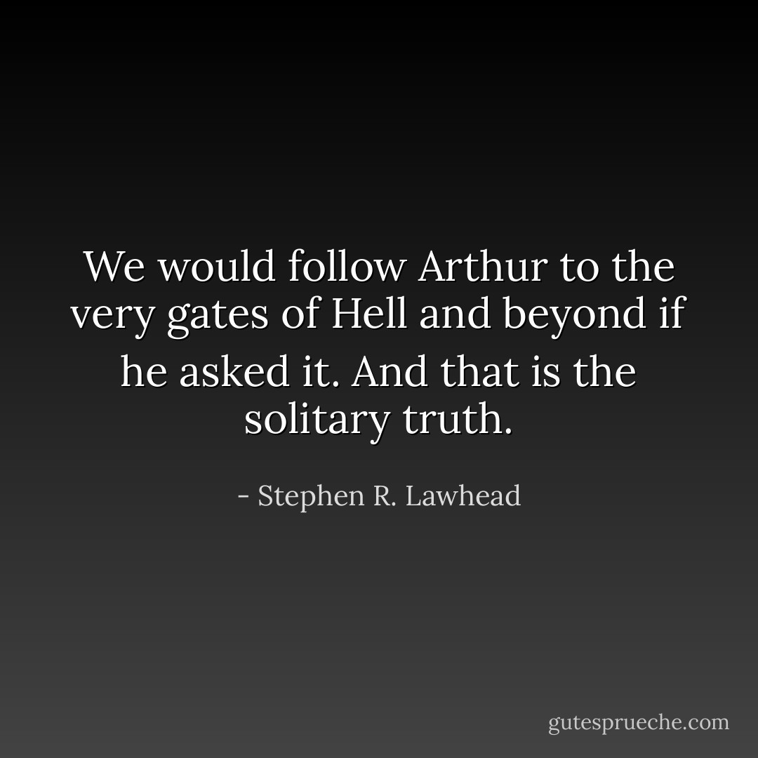 We would follow Arthur to the very gates of Hell and beyond if he asked it. And that is the solitary truth. - Stephen R. Lawhead