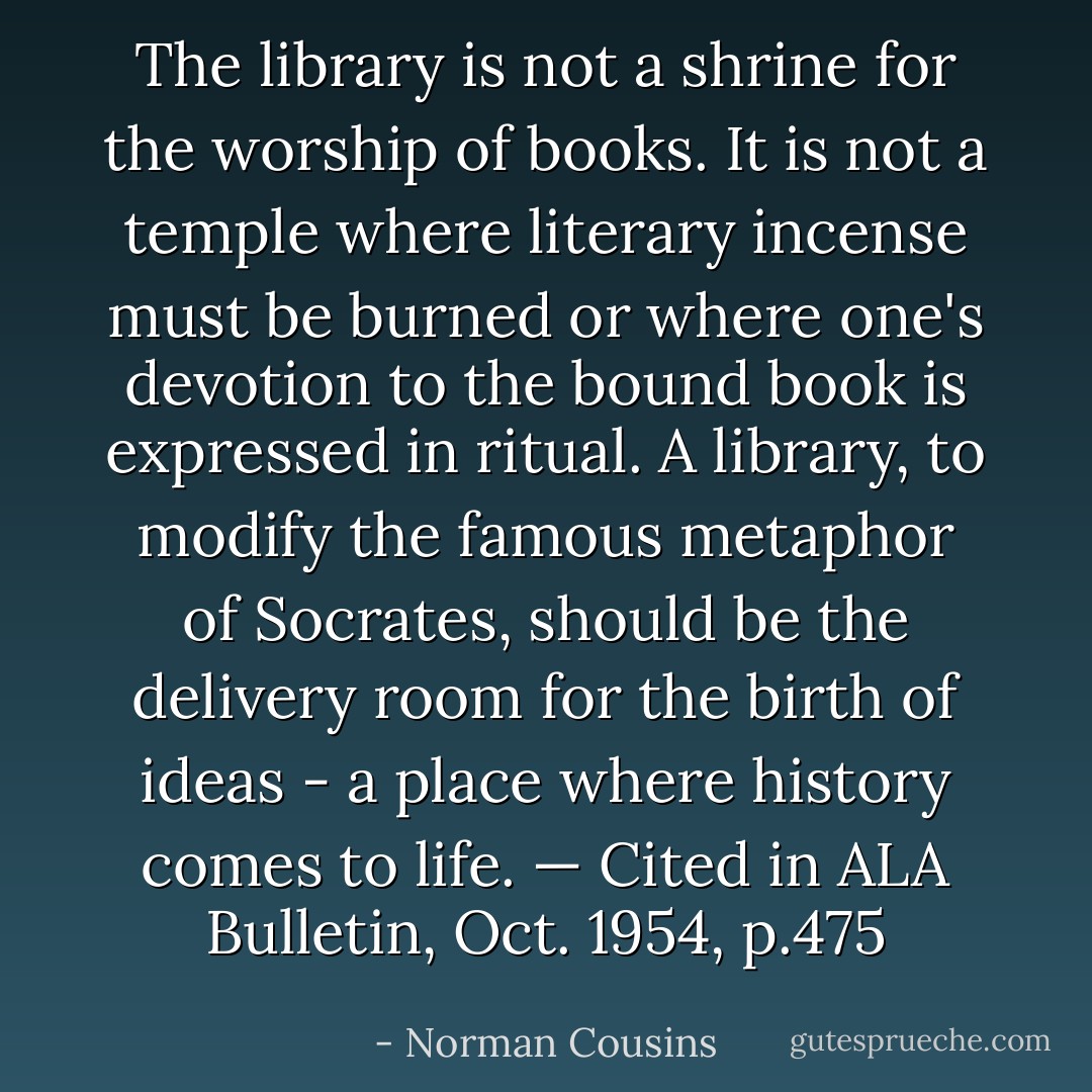 The library is not a shrine for the worship of books. It is not a temple where literary incense must be burned or where one's devotion to the bound book is expressed in ritual. A library, to modify the famous metaphor of Socrates, should be the delivery room for the birth of ideas - a place where history comes to life.<br />— Cited in ALA Bulletin, Oct. 1954, p.475 - Norman Cousins