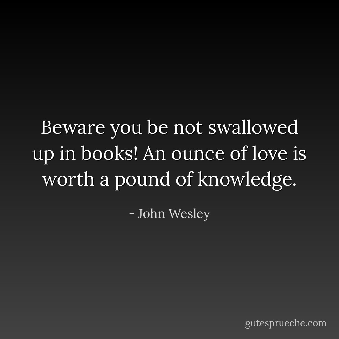 Beware you be not swallowed up in books! An ounce of love is worth a pound of knowledge. - John Wesley