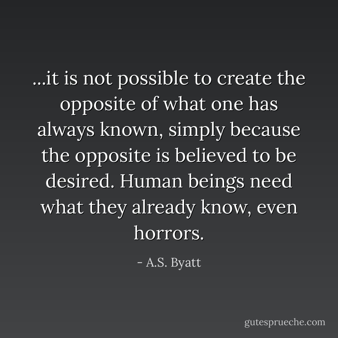 ...it is not possible to create the opposite of what one has always known, simply because the opposite is believed to be desired. Human beings need what they already know, even horrors. - A.S. Byatt