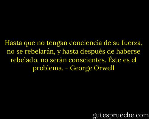 Hasta que no tengan conciencia de su fuerza, no se rebelarán, y hasta después de haberse rebelado, no serán conscientes. Éste es el problema. - George Orwell
