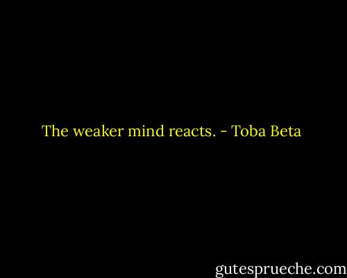 The weaker mind reacts. - Toba Beta
