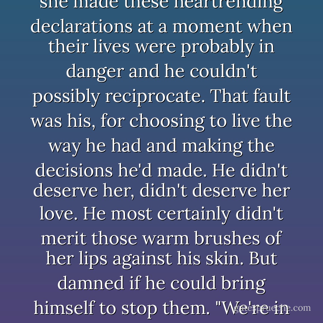 Julian," she said huskily, "you were right the other morning. You know me so well. I'm not made for illicit <i>affaires</i>, all that sneaking around to avoid discovery." In the dark, her hands crept up to his shoulders, then his face. Her finger teased through his hair. "Why should we hide at all? Let all London see us together. I don't care what anyone says or thinks. I love you, and I want the world to know."<br />He wanted to weep. For joy, for frustration. She was so brave, his beautiful Lily, and the situation was so damned unfair. It wasn't her fault that she made these heartrending declarations at a moment when their lives were probably in danger and he couldn't possibly reciprocate. That fault was his, for choosing to live the way he had and making the decisions he'd made. He didn't deserve her, didn't deserve her love. He most certainly didn't merit those warm brushes of her lips against his skin. But damned if he could bring himself to stop them.<br />"We're in <i>love</i>, Julian. Isn't it wonderful?"<br />"No," he murmured as she kissed him again. "It's not wonderful. It's a disaster." <br />Her lips grazed his jaw, then his throat. "I can feel you speaking, and I know you're probably making some valiant protest. But you know I can't hear those words. Your body is making an altogether different argument, and I'm listening to it." Her fingers crept inside his waistcoat, splaying over the thin lawn of his shirt. "Take your heart, for example."<br /><i>Yes, take it. Take it and keep it, always.</i> - Tessa Dare