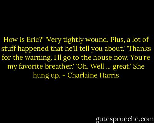 How is Eric?'<br />'Very tightly wound. Plus, a lot of stuff happened that he'll tell you about.'<br />'Thanks for the warning. I'll go to the house now. You're my favorite breather.'<br />'Oh. Well ... great.'<br />She hung up. - Charlaine Harris
