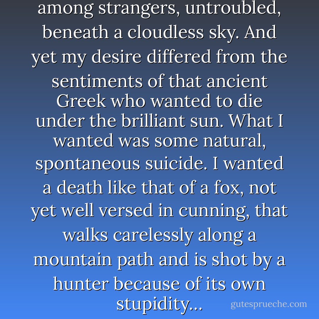 What I wanted was to die among strangers, untroubled, beneath a cloudless sky. And yet my desire differed from the sentiments of that ancient Greek who wanted to die under the brilliant sun. What I wanted was some natural, spontaneous suicide. I wanted a death like that of a fox, not yet well versed in cunning, that walks carelessly along a mountain path and is shot by a hunter because of its own stupidity… - Yukio Mishima