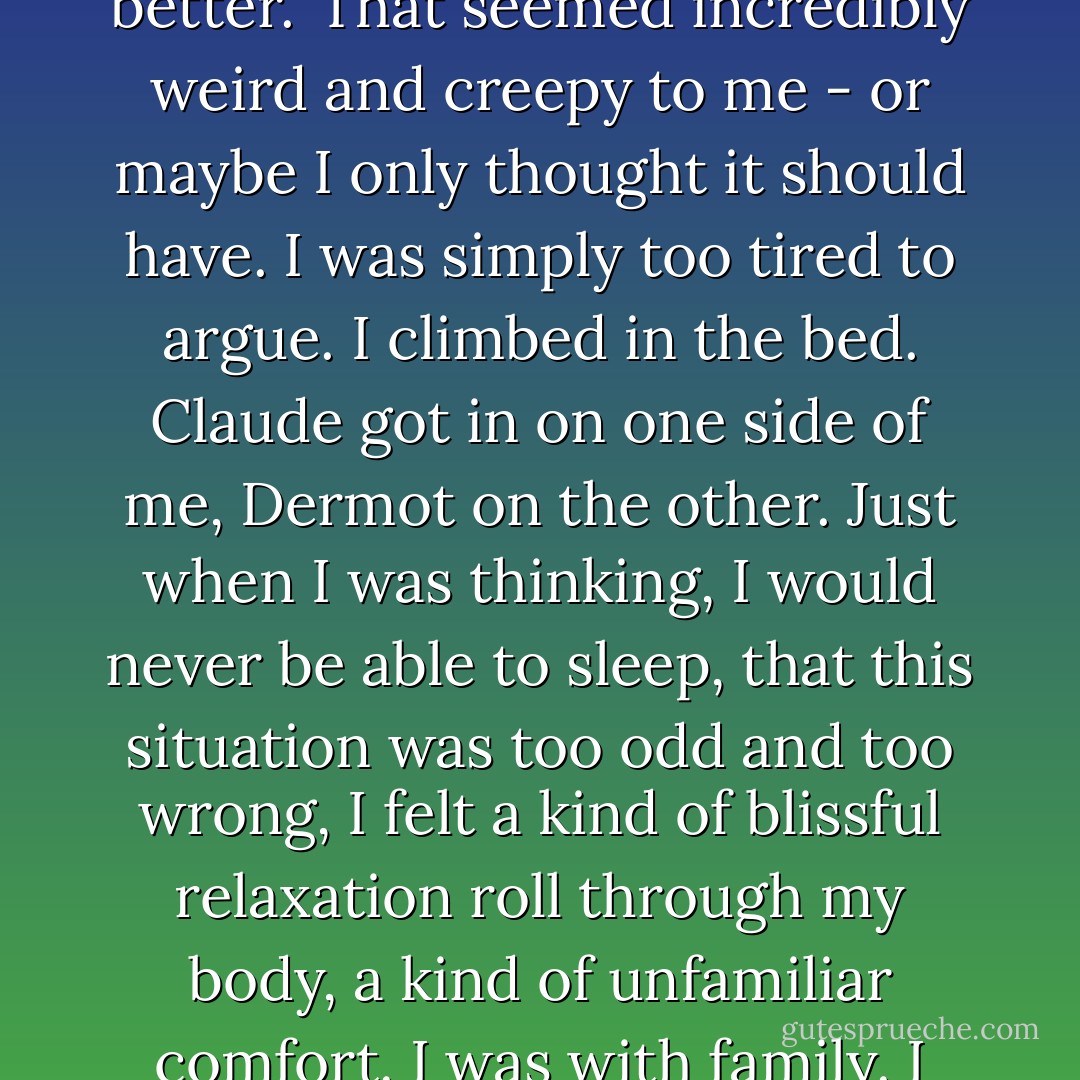 We want to climb in with you,' Dermot said. 'We'll all sleep better.'<br />That seemed incredibly weird and creepy to me - or maybe I only thought it should have. I was simply too tired to argue. I climbed in the bed. Claude got in on one side of me, Dermot on the other. Just when I was thinking, I would never be able to sleep, that this situation was too odd and too wrong, I felt a kind of blissful relaxation roll through my body, a kind of unfamiliar comfort. I was with family. I was with blood.<br />And I slept. - Charlaine Harris