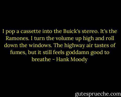 I pop a cassette into the Buick's stereo. It's the Ramones. I turn the volume up high and roll down the windows. The highway air tastes of fumes, but it still feels goddamn good to breathe - Hank Moody