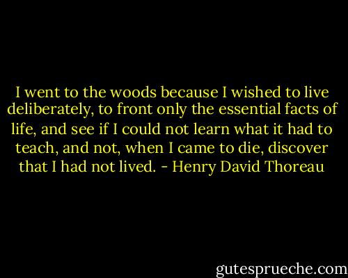 I went to the woods because I wished to live deliberately, to front only the essential facts of life, and see if I could not learn what it had to teach, and not, when I came to die, discover that I had not lived. - Henry David Thoreau