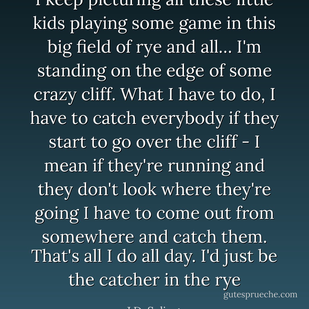I keep picturing all these little kids playing some game in this big field of rye and all… I'm standing on the edge of some crazy cliff. What I have to do, I have to catch everybody if they start to go over the cliff - I mean if they're running and they don't look where they're going I have to come out from somewhere and catch them. That's all I do all day. I'd just be the catcher in the rye - J.D. Salinger