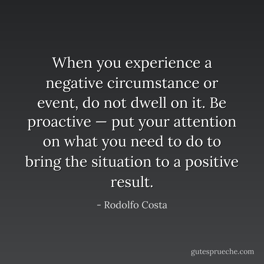 When you experience a negative circumstance or event, do not dwell on it. Be proactive — put your attention on what you need to do to bring the situation to a positive result. - Rodolfo Costa
