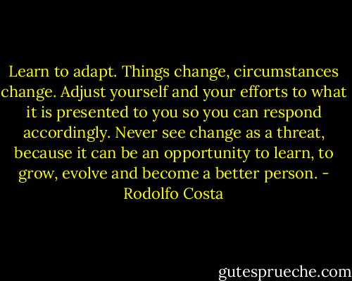 Learn to adapt. Things change, circumstances change. Adjust yourself and your efforts to what it is presented to you so you can respond accordingly. Never see change as a threat, because it can be an opportunity to learn, to grow, evolve and become a better person. - Rodolfo Costa