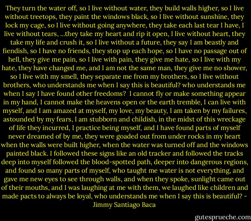They turn the water off, so I live without water,<br />they build walls higher, so I live without treetops,<br />they paint the windows black, so I live without sunshine,<br />they lock my cage, so I live without going anywhere,<br />they take each last tear I have, I live without tears,<br />...they take my heart and rip it open, I live without heart,<br />they take my life and crush it, so I live without a future,<br />they say I am beastly and fiendish, so I have no friends,<br />they stop up each hope, so I have no passage out of hell,<br />they give me pain, so I live with pain,<br />they give me hate, so I live with my hate,<br />they have changed me, and I am not the same man,<br />they give me no shower, so I live with my smell,<br />they separate me from my brothers, so I live without brothers,<br />who understands me when I say this is beautiful?<br />who understands me when I say I have found other freedoms?<br /><br />I cannot fly or make something appear in my hand,<br />I cannot make the heavens open or the earth tremble,<br />I can live with myself, and I am amazed at myself, my love, my beauty,<br />I am taken by my failures, astounded by my fears,<br />I am stubborn and childish,<br />in the midst of this wreckage of life they incurred,<br />I practice being myself,<br />and I have found parts of myself never dreamed of by me,<br />they were goaded out from under rocks in my heart<br />when the walls were built higher,<br />when the water was turned off and the windows painted black.<br />I followed these signs<br />like an old tracker and followed the tracks deep into myself<br />followed the blood-spotted path,<br />deeper into dangerous regions, and found so many parts of myself,<br />who taught me water is not everything,<br />and gave me new eyes to see through walls,<br />and when they spoke, sunlight came out of their mouths,<br />and I was laughing at me with them,<br />we laughed like children and made pacts to always be loyal,<br />who understands me when I say this is beautiful? - Jimmy Santiago Baca