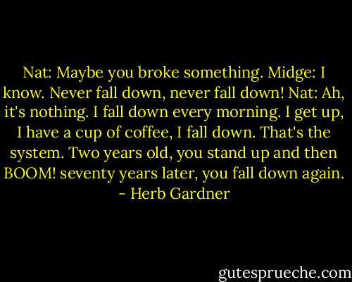 Nat: Maybe you broke something.<br />Midge: I know. Never fall down, never fall down!<br />Nat: Ah, it's nothing. I fall down every morning. I get up, I have a cup of coffee, I fall down. That's the system. Two years old, you stand up and then BOOM! seventy years later, you fall down again. - Herb Gardner