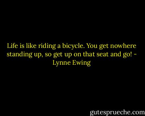 Life is like riding a bicycle. You get nowhere standing up, so get up on that seat and go! - Lynne Ewing