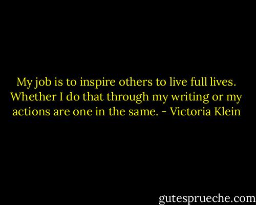 My job is to inspire others to live full lives. Whether I do that through my writing or my actions are one in the same. - Victoria Klein
