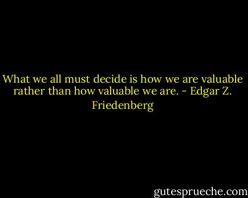 What we all must decide is how we are valuable rather than how valuable we are. - Edgar Z. Friedenberg